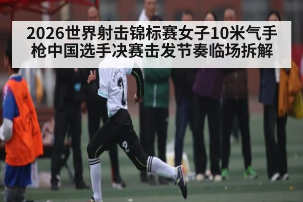 2026世界射击锦标赛女子10米气手枪中国选手决赛击发节奏临场拆解