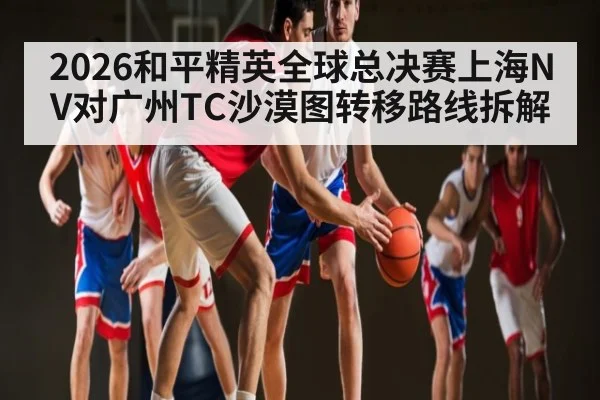 2026和平精英全球总决赛上海NV对广州TC沙漠图转移路线拆解